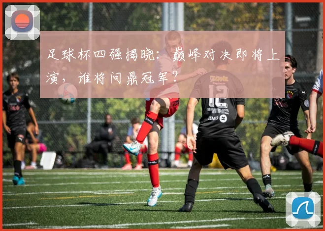 足球杯四强揭晓：巅峰对决即将上演，谁将问鼎冠军？