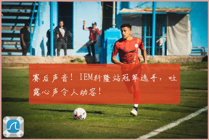 赛后声音!IEM科隆站冠军选手,吐露心声令人动容!
