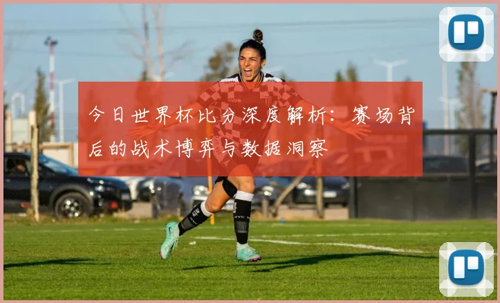 今日世界杯比分深度解析:赛场背后的战术博弈与数据洞察